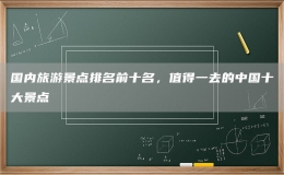國內(nèi)旅游景點(diǎn)排名前十名，值得一去的中國十大景點(diǎn)