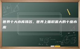 世界十大水庫(kù)排名，世界上面積最大的十座水庫(kù)