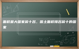 面積最大國(guó)家前十名，國(guó)土面積排名前十的國(guó)家