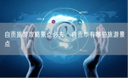 自貢旅游攻略景點(diǎn)必去，自貢市有哪些旅游景點(diǎn)