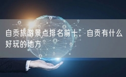 自貢旅游景點(diǎn)排名前十，自貢有什么好玩的地方