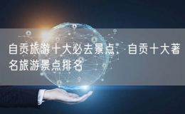 自貢旅游十大必去景點(diǎn)，自貢十大著名旅游景點(diǎn)排名