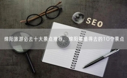 綿陽旅游必去十大景點推薦，綿陽最值得去的10個景點