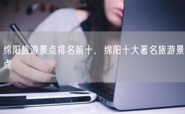 綿陽旅游景點排名前十，綿陽十大著名旅游景點