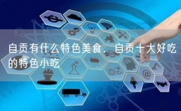 自貢有什么特色美食，自貢十大好吃的特色小吃