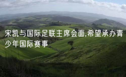 宋凱與國際足聯(lián)主席會面,希望承辦青少年國際賽事