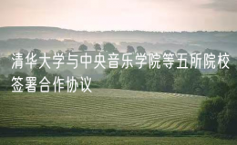 清華大學(xué)與中央音樂學(xué)院等五所院校簽署合作協(xié)議