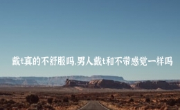 戴t真的不舒服嗎，男人戴t和不帶感覺一樣嗎