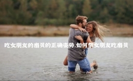 吃女朋友的扇貝的正確姿勢，如何幫女朋友吃扇貝