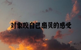 對(duì)象咬自己扇貝的感受，男朋友咬我的扇貝是什么感覺(jué)