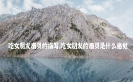 吃女朋友扇貝的描寫，吃女朋友的扇貝是什么感覺