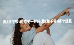 戴t和不帶t的感覺一樣嗎 戴t和不帶t哪個舒服