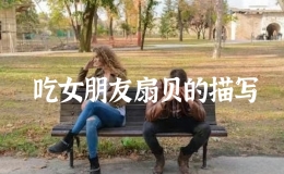 吃女朋友扇貝的描寫，怎么樣吃女朋友的小扇貝